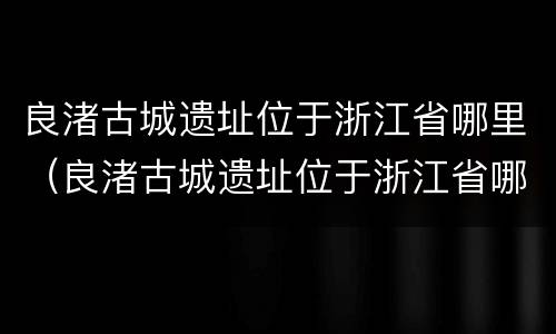 良渚古城遗址位于浙江省哪里（良渚古城遗址位于浙江省哪里地处中国东南沿海）