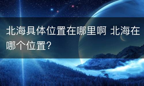 北海具体位置在哪里啊 北海在哪个位置?