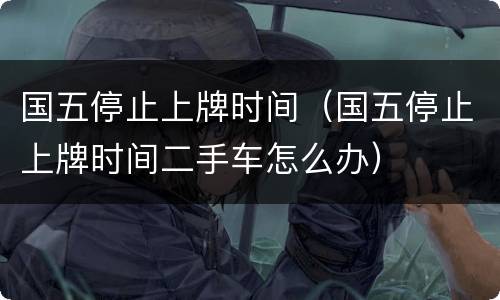 国五停止上牌时间（国五停止上牌时间二手车怎么办）