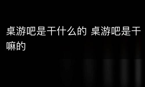 桌游吧是干什么的 桌游吧是干嘛的