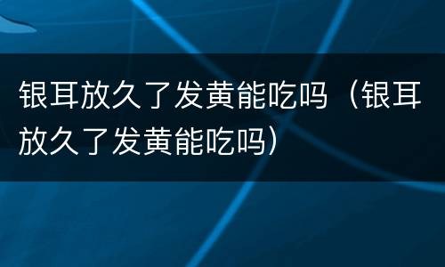 银耳放久了发黄能吃吗（银耳放久了发黄能吃吗）