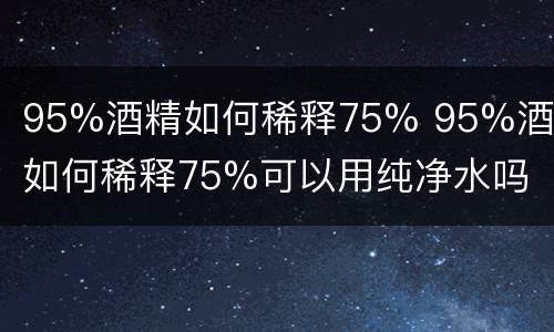 95%酒精如何稀释75% 95%酒精如何稀释75%可以用纯净水吗