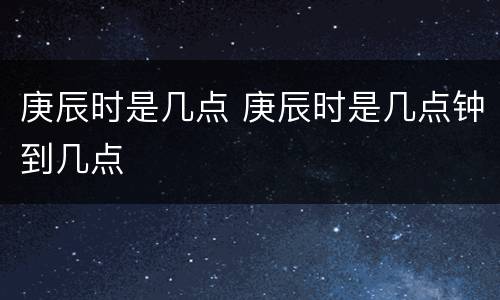 庚辰时是几点 庚辰时是几点钟到几点