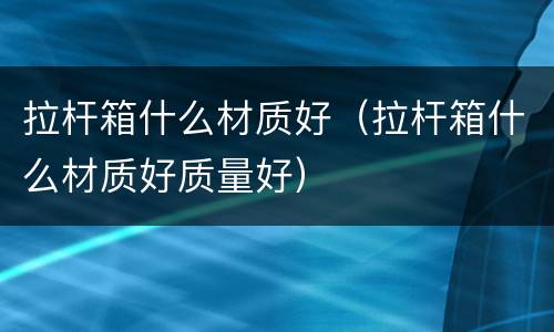 拉杆箱什么材质好（拉杆箱什么材质好质量好）