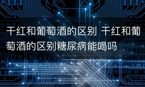 干红和葡萄酒的区别 干红和葡萄酒的区别糖尿病能喝吗