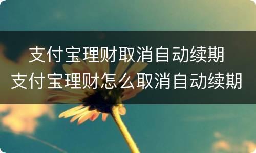 ​支付宝理财取消自动续期 ​支付宝理财怎么取消自动续期