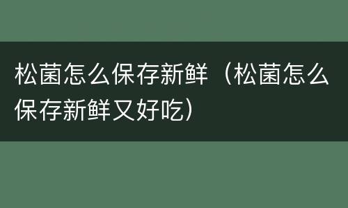 松菌怎么保存新鲜（松菌怎么保存新鲜又好吃）