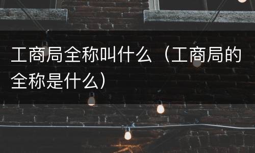 工商局全称叫什么（工商局的全称是什么）
