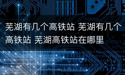 芜湖有几个高铁站 芜湖有几个高铁站 芜湖高铁站在哪里