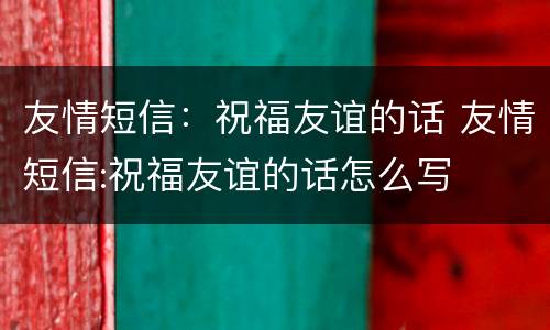 友情短信：祝福友谊的话 友情短信:祝福友谊的话怎么写