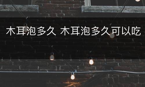 木耳泡多久 木耳泡多久可以吃