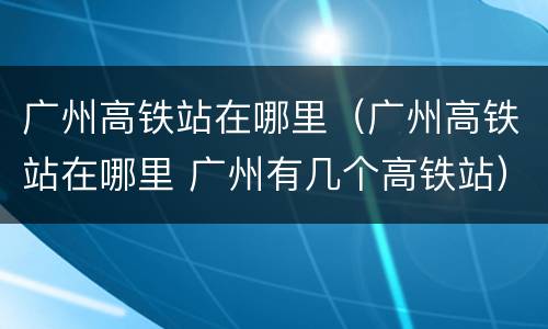 广州高铁站在哪里（广州高铁站在哪里 广州有几个高铁站）