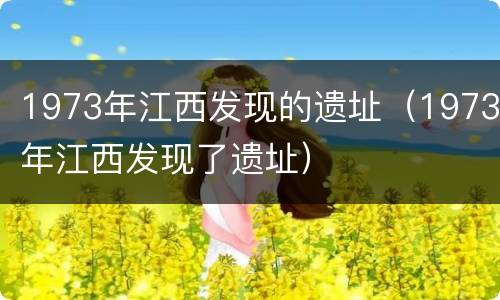 1973年江西发现的遗址（1973年江西发现了遗址）