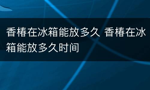 香椿在冰箱能放多久 香椿在冰箱能放多久时间