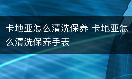 卡地亚怎么清洗保养 卡地亚怎么清洗保养手表