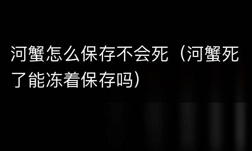 河蟹怎么保存不会死（河蟹死了能冻着保存吗）