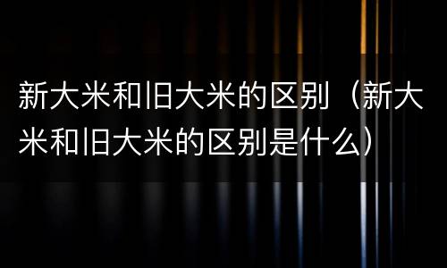 新大米和旧大米的区别（新大米和旧大米的区别是什么）