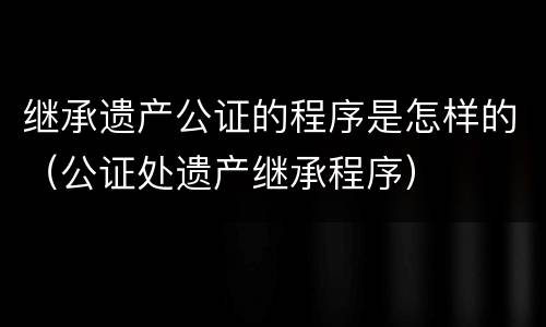 继承遗产公证的程序是怎样的（公证处遗产继承程序）