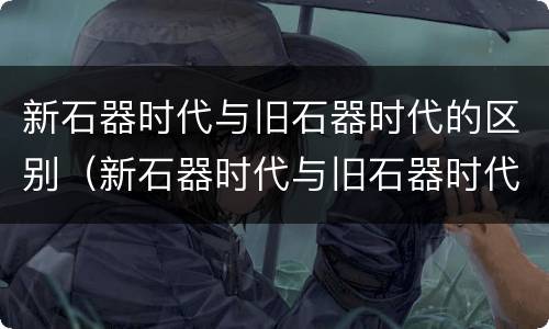 新石器时代与旧石器时代的区别（新石器时代与旧石器时代的区别表格）