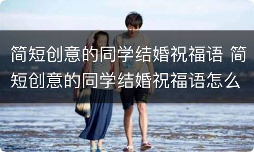 简短创意的同学结婚祝福语 简短创意的同学结婚祝福语怎么写