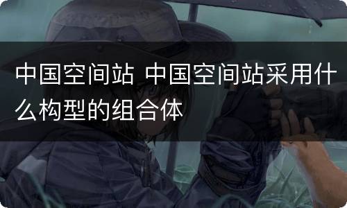 中国空间站 中国空间站采用什么构型的组合体