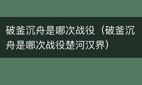 破釜沉舟是哪次战役（破釜沉舟是哪次战役楚河汉界）