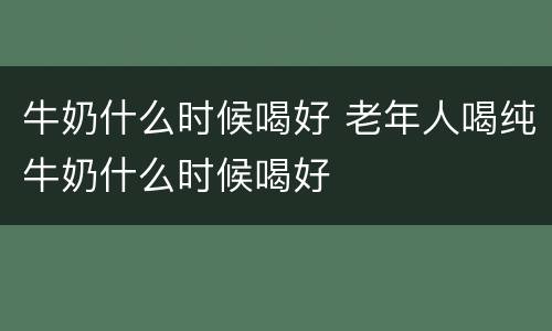 牛奶什么时候喝好 老年人喝纯牛奶什么时候喝好
