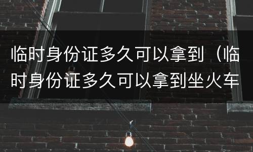 临时身份证多久可以拿到（临时身份证多久可以拿到坐火车）