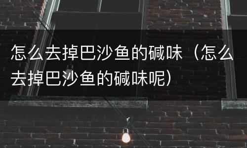 怎么去掉巴沙鱼的碱味（怎么去掉巴沙鱼的碱味呢）