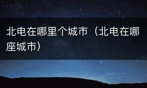 北电在哪里个城市（北电在哪座城市）
