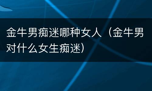 金牛男痴迷哪种女人（金牛男对什么女生痴迷）