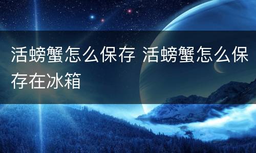 活螃蟹怎么保存 活螃蟹怎么保存在冰箱