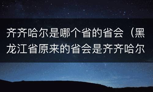 齐齐哈尔是哪个省的省会（黑龙江省原来的省会是齐齐哈尔吗）