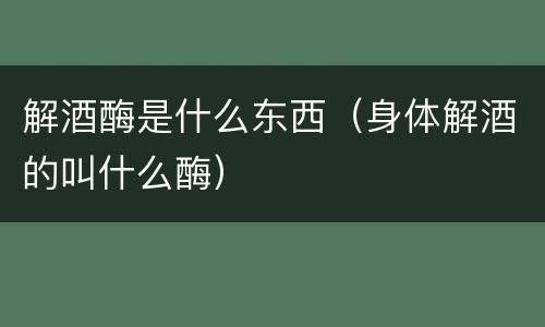 解酒酶是什么东西（身体解酒的叫什么酶）
