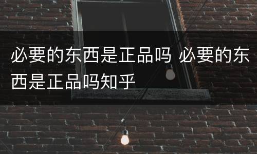 必要的东西是正品吗 必要的东西是正品吗知乎