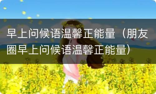早上问候语温馨正能量（朋友圈早上问候语温馨正能量）