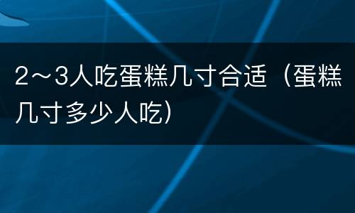 2～3人吃蛋糕几寸合适（蛋糕几寸多少人吃）