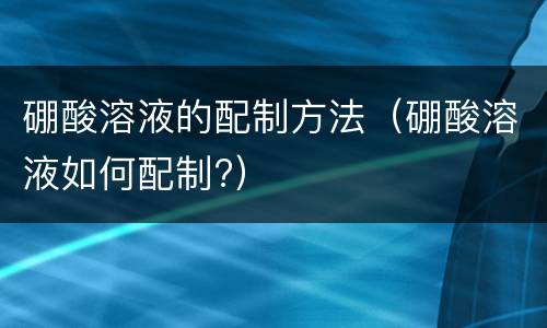 硼酸溶液的配制方法（硼酸溶液如何配制?）