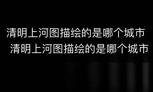 清明上河图描绘的是哪个城市 清明上河图描绘的是哪个城市的繁华景象