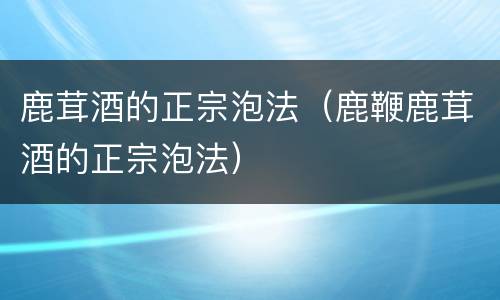 鹿茸酒的正宗泡法（鹿鞭鹿茸酒的正宗泡法）