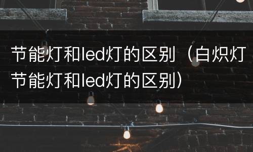节能灯和led灯的区别（白炽灯节能灯和led灯的区别）