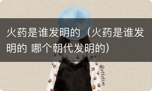 火药是谁发明的（火药是谁发明的 哪个朝代发明的）