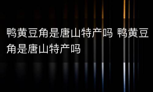 鸭黄豆角是唐山特产吗 鸭黄豆角是唐山特产吗