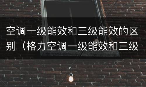 空调一级能效和三级能效的区别（格力空调一级能效和三级能效的区别）