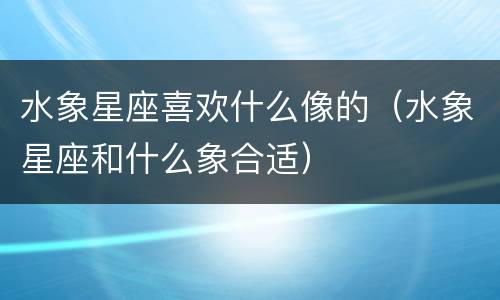 水象星座喜欢什么像的（水象星座和什么象合适）