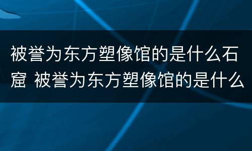 被誉为东方塑像馆的是什么石窟 被誉为东方塑像馆的是什么石窟?
