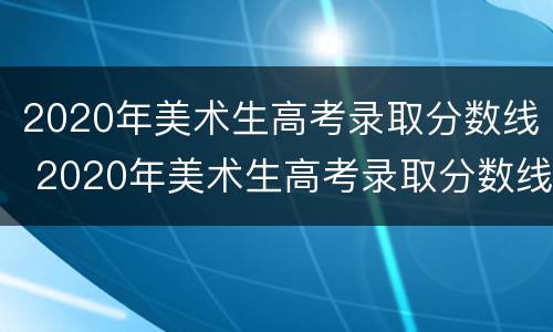 2020年美术生高考录取分数线 2020年美术生高考录取分数线湖南省