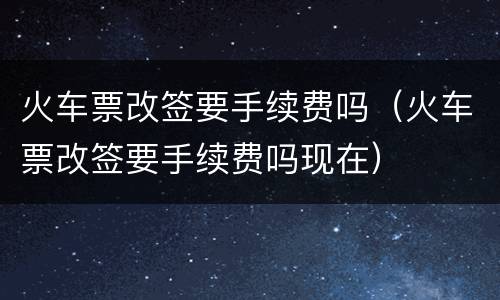 火车票改签要手续费吗（火车票改签要手续费吗现在）