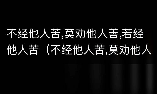 不经他人苦,莫劝他人善,若经他人苦（不经他人苦,莫劝他人善,若经他人苦 未必有他善的说说）