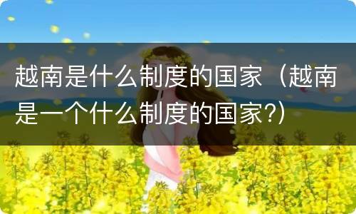 越南是什么制度的国家（越南是一个什么制度的国家?）